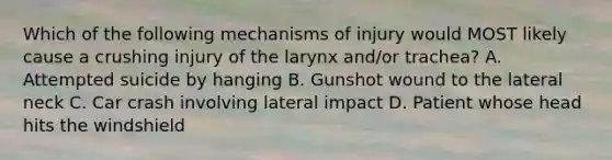 Which of the following mechanisms of injury would MOST likely cause a crushing injury of the larynx and/or trachea? A. Attempted suicide by hanging B. Gunshot wound to the lateral neck C. Car crash involving lateral impact D. Patient whose head hits the windshield