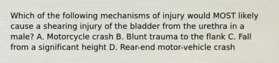 Which of the following mechanisms of injury would MOST likely cause a shearing injury of the bladder from the urethra in a male? A. Motorcycle crash B. Blunt trauma to the flank C. Fall from a significant height D. Rear-end motor-vehicle crash