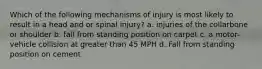 Which of the following mechanisms of injury is most likely to result in a head and or spinal injury? a. injuries of the collarbone or shoulder b. fall from standing position on carpet c. a motor-vehicle collision at greater than 45 MPH d. Fall from standing position on cement