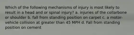 Which of the following mechanisms of injury is most likely to result in a head and or spinal injury? a. injuries of the collarbone or shoulder b. fall from standing position on carpet c. a motor-vehicle collision at greater than 45 MPH d. Fall from standing position on cement