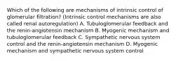 Which of the following are mechanisms of intrinsic control of glomerular filtration? (Intrinsic control mechanisms are also called renal autoregulation) A. Tubuloglomerular feedback and the renin-angiotensin mechanism B. Myogenic mechanism and tubuloglomerular feedback C. Sympathetic nervous system control and the renin-angiotensin mechanism D. Myogenic mechanism and sympathetic nervous system control