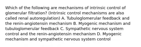 Which of the following are mechanisms of intrinsic control of glomerular filtration? (Intrinsic control mechanisms are also called renal autoregulation) A. Tubuloglomerular feedback and the renin-angiotensin mechanism B. Myogenic mechanism and tubuloglomerular feedback C. Sympathetic nervous system control and the renin-angiotensin mechanism D. Myogenic mechanism and sympathetic nervous system control