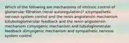 Which of the following are mechanisms of intrinsic control of glomerular filtration (renal autoregulation)? a)sympathetic nervous system control and the renin-angiotensin mechanism b)tubuloglomerular feedback and the renin-angiotensin mechanism c)myogenic mechanism and tubuloglomerular feedback d)myogenic mechanism and sympathetic nervous system control