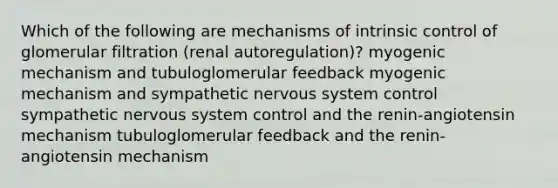 Which of the following are mechanisms of intrinsic control of glomerular filtration (renal autoregulation)? myogenic mechanism and tubuloglomerular feedback myogenic mechanism and sympathetic nervous system control sympathetic nervous system control and the renin-angiotensin mechanism tubuloglomerular feedback and the renin-angiotensin mechanism