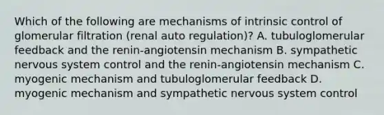 Which of the following are mechanisms of intrinsic control of glomerular filtration (renal auto regulation)? A. tubuloglomerular feedback and the renin-angiotensin mechanism B. sympathetic nervous system control and the renin-angiotensin mechanism C. myogenic mechanism and tubuloglomerular feedback D. myogenic mechanism and sympathetic nervous system control