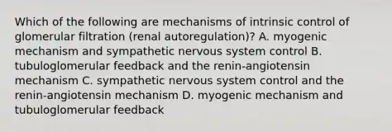 Which of the following are mechanisms of intrinsic control of glomerular filtration (renal autoregulation)? A. myogenic mechanism and sympathetic nervous system control B. tubuloglomerular feedback and the renin-angiotensin mechanism C. sympathetic nervous system control and the renin-angiotensin mechanism D. myogenic mechanism and tubuloglomerular feedback