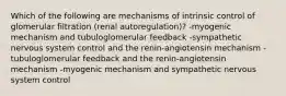 Which of the following are mechanisms of intrinsic control of glomerular filtration (renal autoregulation)? -myogenic mechanism and tubuloglomerular feedback -sympathetic nervous system control and the renin-angiotensin mechanism -tubuloglomerular feedback and the renin-angiotensin mechanism -myogenic mechanism and sympathetic nervous system control