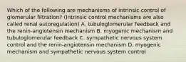 Which of the following are mechanisms of intrinsic control of glomerular filtration? (Intrinsic control mechanisms are also called renal autoregulation) A. tubuloglomerular feedback and the renin-angiotensin mechanism B. myogenic mechanism and tubuloglomerular feedback C. sympathetic nervous system control and the renin-angiotensin mechanism D. myogenic mechanism and sympathetic nervous system control