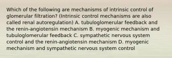 Which of the following are mechanisms of intrinsic control of glomerular filtration? (Intrinsic control mechanisms are also called renal autoregulation) A. tubuloglomerular feedback and the renin-angiotensin mechanism B. myogenic mechanism and tubuloglomerular feedback C. sympathetic nervous system control and the renin-angiotensin mechanism D. myogenic mechanism and sympathetic nervous system control