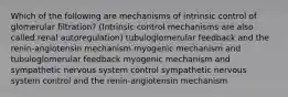 Which of the following are mechanisms of intrinsic control of glomerular filtration? (Intrinsic control mechanisms are also called renal autoregulation) tubuloglomerular feedback and the renin-angiotensin mechanism myogenic mechanism and tubuloglomerular feedback myogenic mechanism and sympathetic nervous system control sympathetic nervous system control and the renin-angiotensin mechanism