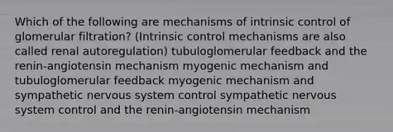 Which of the following are mechanisms of intrinsic control of glomerular filtration? (Intrinsic control mechanisms are also called renal autoregulation) tubuloglomerular feedback and the renin-angiotensin mechanism myogenic mechanism and tubuloglomerular feedback myogenic mechanism and sympathetic nervous system control sympathetic nervous system control and the renin-angiotensin mechanism