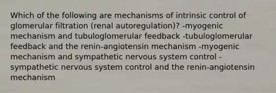 Which of the following are mechanisms of intrinsic control of glomerular filtration (renal autoregulation)? -myogenic mechanism and tubuloglomerular feedback -tubuloglomerular feedback and the renin-angiotensin mechanism -myogenic mechanism and sympathetic nervous system control -sympathetic nervous system control and the renin-angiotensin mechanism