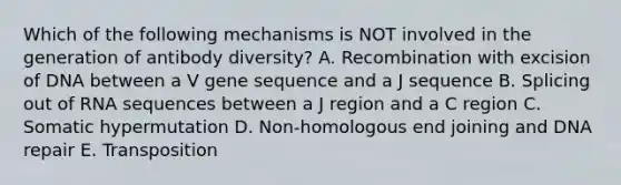 Which of the following mechanisms is NOT involved in the generation of antibody diversity? A. Recombination with excision of DNA between a V gene sequence and a J sequence B. Splicing out of RNA sequences between a J region and a C region C. Somatic hypermutation D. Non-homologous end joining and DNA repair E. Transposition