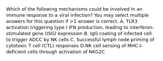 Which of the following mechanisms could be involved in an immune response to a viral infection? You may select multiple answers for this question if >1 answer is correct. A. TLR3 activation triggering type I IFN production, leading to interferon-stimulated gene (ISG) expression B. IgG coating of infected cell to trigger ADCC by NK cells C. Successful lymph node priming of cytotoxic T cell (CTL) responses D.NK cell sensing of MHC-I-deficient cells through activation of NKG2C