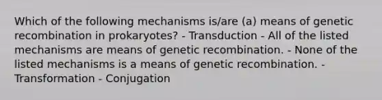 Which of the following mechanisms is/are (a) means of genetic recombination in prokaryotes? - Transduction - All of the listed mechanisms are means of genetic recombination. - None of the listed mechanisms is a means of genetic recombination. - Transformation - Conjugation