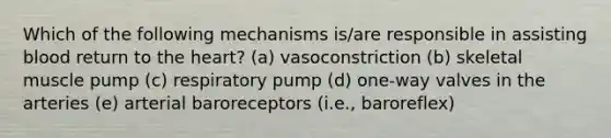 Which of the following mechanisms is/are responsible in assisting blood return to the heart? (a) vasoconstriction (b) skeletal muscle pump (c) respiratory pump (d) one-way valves in the arteries (e) arterial baroreceptors (i.e., baroreflex)