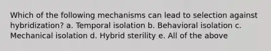 Which of the following mechanisms can lead to selection against hybridization? a. Temporal isolation b. Behavioral isolation c. Mechanical isolation d. Hybrid sterility e. All of the above