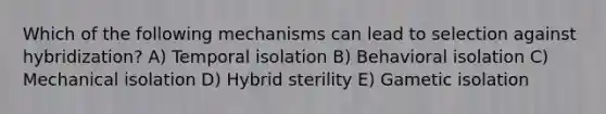 Which of the following mechanisms can lead to selection against hybridization? A) Temporal isolation B) Behavioral isolation C) Mechanical isolation D) Hybrid sterility E) Gametic isolation