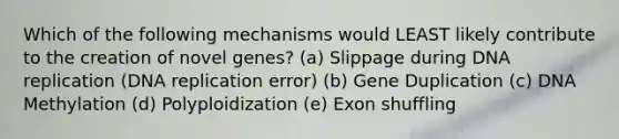 Which of the following mechanisms would LEAST likely contribute to the creation of novel genes? (a) Slippage during <a href='https://www.questionai.com/knowledge/kofV2VQU2J-dna-replication' class='anchor-knowledge'>dna replication</a> (DNA replication error) (b) Gene Duplication (c) DNA Methylation (d) Polyploidization (e) Exon shuffling