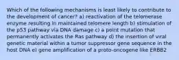 Which of the following mechanisms is least likely to contribute to the development of cancer? a) reactivation of the telomerase enzyme resulting in maintained telomere length b) stimulation of the p53 pathway via DNA damage c) a point mutation that permanently activates the Ras pathway d) the insertion of viral genetic material within a tumor suppressor gene sequence in the host DNA e) gene amplification of a proto-oncogene like ERBB2