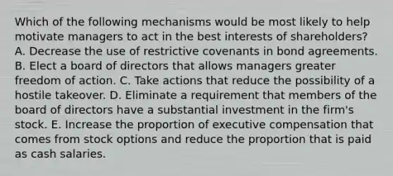 Which of the following mechanisms would be most likely to help motivate managers to act in the best interests of shareholders? A. Decrease the use of restrictive covenants in bond agreements. B. Elect a board of directors that allows managers greater freedom of action. C. Take actions that reduce the possibility of a hostile takeover. D. Eliminate a requirement that members of the board of directors have a substantial investment in the firm's stock. E. Increase the proportion of executive compensation that comes from stock options and reduce the proportion that is paid as cash salaries.