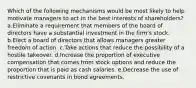 Which of the following mechanisms would be most likely to help motivate managers to act in the best interests of shareholders? a.Eliminate a requirement that members of the board of directors have a substantial investment in the firm's stock. b.Elect a board of directors that allows managers greater freedom of action. c.Take actions that reduce the possibility of a hostile takeover. d.Increase the proportion of executive compensation that comes from stock options and reduce the proportion that is paid as cash salaries. e.Decrease the use of restrictive covenants in bond agreements.