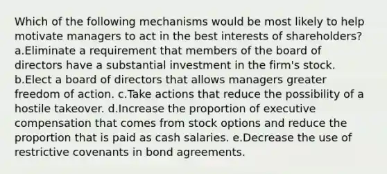 Which of the following mechanisms would be most likely to help motivate managers to act in the best interests of shareholders? a.Eliminate a requirement that members of the board of directors have a substantial investment in the firm's stock. b.Elect a board of directors that allows managers greater freedom of action. c.Take actions that reduce the possibility of a hostile takeover. d.Increase the proportion of executive compensation that comes from stock options and reduce the proportion that is paid as cash salaries. e.Decrease the use of restrictive covenants in bond agreements.