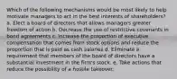 Which of the following mechanisms would be most likely to help motivate managers to act in the best interests of shareholders? a. Elect a board of directors that allows managers greater freedom of action b. Decrease the use of restrictive covenants in bond agreements c. Increase the proportion of executive compensation that comes from stock options and reduce the proportion that is paid as cash salaries d. Eliminate a requirement that members of the board of directors have a substantial investment in the firm's stock. e. Take actions that reduce the possibility of a hostile takeover.