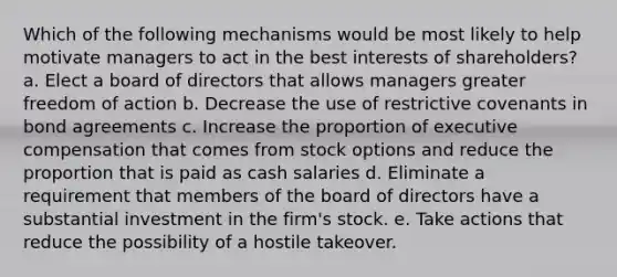 Which of the following mechanisms would be most likely to help motivate managers to act in the best interests of shareholders? a. Elect a board of directors that allows managers greater freedom of action b. Decrease the use of restrictive covenants in bond agreements c. Increase the proportion of executive compensation that comes from stock options and reduce the proportion that is paid as cash salaries d. Eliminate a requirement that members of the board of directors have a substantial investment in the firm's stock. e. Take actions that reduce the possibility of a hostile takeover.