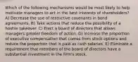 Which of the following mechanisms would be most likely to help motivate managers to act in the best interests of shareholders? A) Decrease the use of restrictive covenants in bond agreements. B) Take actions that reduce the possibility of a hostile takeover. C) Elect a board of directors that allows managers greater freedom of action. D) Increase the proportion of executive compensation that comes from stock options and reduce the proportion that is paid as cash salaries. E) Eliminate a requirement that members of the board of directors have a substantial investment in the firm's stock.