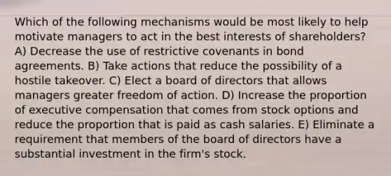 Which of the following mechanisms would be most likely to help motivate managers to act in the best interests of shareholders? A) Decrease the use of restrictive covenants in bond agreements. B) Take actions that reduce the possibility of a hostile takeover. C) Elect a board of directors that allows managers greater freedom of action. D) Increase the proportion of executive compensation that comes from stock options and reduce the proportion that is paid as cash salaries. E) Eliminate a requirement that members of the board of directors have a substantial investment in the firm's stock.