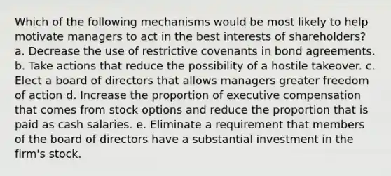 Which of the following mechanisms would be most likely to help motivate managers to act in the best interests of shareholders? a. Decrease the use of restrictive covenants in bond agreements. b. Take actions that reduce the possibility of a hostile takeover. c. Elect a board of directors that allows managers greater freedom of action d. Increase the proportion of executive compensation that comes from stock options and reduce the proportion that is paid as cash salaries. e. Eliminate a requirement that members of the board of directors have a substantial investment in the firm's stock.