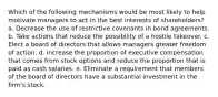 Which of the following mechanisms would be most likely to help motivate managers to act in the best interests of shareholders? a. Decrease the use of restrictive covenants in bond agreements. b. Take actions that reduce the possibility of a hostile takeover. c. Elect a board of directors that allows managers greater freedom of action. d. Increase the proportion of executive compensation that comes from stock options and reduce the proportion that is paid as cash salaries. e. Eliminate a requirement that members of the board of directors have a substantial investment in the firm's stock.