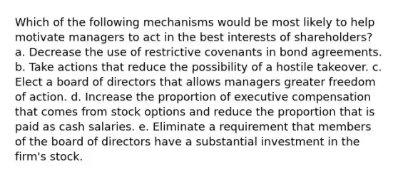 Which of the following mechanisms would be most likely to help motivate managers to act in the best interests of shareholders? a. Decrease the use of restrictive covenants in bond agreements. b. Take actions that reduce the possibility of a hostile takeover. c. Elect a board of directors that allows managers greater freedom of action. d. Increase the proportion of executive compensation that comes from stock options and reduce the proportion that is paid as cash salaries. e. Eliminate a requirement that members of the board of directors have a substantial investment in the firm's stock.