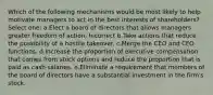 Which of the following mechanisms would be most likely to help motivate managers to act in the best interests of shareholders? Select one: a.Elect a board of directors that allows managers greater freedom of action. Incorrect b.Take actions that reduce the possibility of a hostile takeover. c.Merge the CEO and CFO functions. d.Increase the proportion of executive compensation that comes from stock options and reduce the proportion that is paid as cash salaries. e.Eliminate a requirement that members of the board of directors have a substantial investment in the firm's stock.