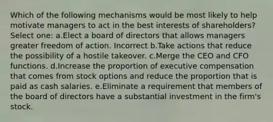 Which of the following mechanisms would be most likely to help motivate managers to act in the best interests of shareholders? Select one: a.Elect a board of directors that allows managers greater freedom of action. Incorrect b.Take actions that reduce the possibility of a hostile takeover. c.Merge the CEO and CFO functions. d.Increase the proportion of executive compensation that comes from stock options and reduce the proportion that is paid as cash salaries. e.Eliminate a requirement that members of the board of directors have a substantial investment in the firm's stock.