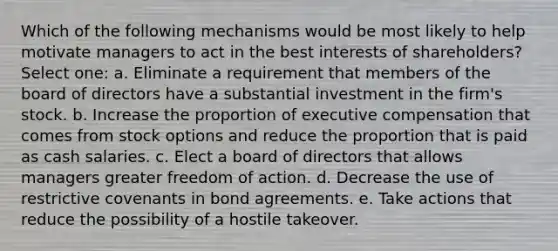 Which of the following mechanisms would be most likely to help motivate managers to act in the best interests of shareholders? Select one: a. Eliminate a requirement that members of the board of directors have a substantial investment in the firm's stock. b. Increase the proportion of executive compensation that comes from stock options and reduce the proportion that is paid as cash salaries. c. Elect a board of directors that allows managers greater freedom of action. d. Decrease the use of restrictive covenants in bond agreements. e. Take actions that reduce the possibility of a hostile takeover.