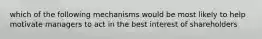 which of the following mechanisms would be most likely to help motivate managers to act in the best interest of shareholders
