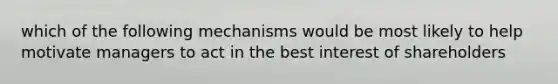 which of the following mechanisms would be most likely to help motivate managers to act in the best interest of shareholders