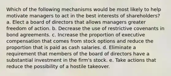 Which of the following mechanisms would be most likely to help motivate managers to act in the best interests of shareholders? a. Elect a board of directors that allows managers greater freedom of action. b. Decrease the use of restrictive covenants in bond agreements. c. Increase the proportion of executive compensation that comes from stock options and reduce the proportion that is paid as cash salaries. d. Eliminate a requirement that members of the board of directors have a substantial investment in the firm's stock. e. Take actions that reduce the possibility of a hostile takeover.