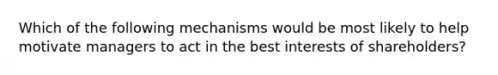 Which of the following mechanisms would be most likely to help motivate managers to act in the best interests of shareholders?