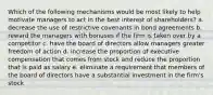 Which of the following mechanisms would be most likely to help motivate managers to act in the best interest of shareholders? a. decrease the use of restrictive covenants in bond agreements b. reward the managers with bonuses if the firm is taken over by a competitor c. have the board of directors allow managers greater freedom of action d. increase the proportion of executive compensation that comes from stock and reduce the proportion that is paid as salary e. eliminate a requirement that members of the board of directors have a substantial investment in the firm's stock