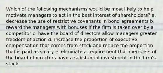 Which of the following mechanisms would be most likely to help motivate managers to act in the best interest of shareholders? a. decrease the use of restrictive covenants in bond agreements b. reward the managers with bonuses if the firm is taken over by a competitor c. have the board of directors allow managers greater freedom of action d. increase the proportion of executive compensation that comes from stock and reduce the proportion that is paid as salary e. eliminate a requirement that members of the board of directors have a substantial investment in the firm's stock