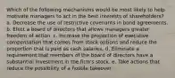 Which of the following mechanisms would be most likely to help motivate managers to act in the best interests of shareholders? a. Decrease the use of restrictive covenants in bond agreements. b. Elect a board of directors that allows managers greater freedom of action. c. Increase the proportion of executive compensation that comes from stock options and reduce the proportion that is paid as cash salaries. d. Eliminate a requirement that members of the board of directors have a substantial investment in the firm's stock. e. Take actions that reduce the possibility of a hostile takeover.