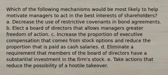 Which of the following mechanisms would be most likely to help motivate managers to act in the best interests of shareholders? a. Decrease the use of restrictive covenants in bond agreements. b. Elect a board of directors that allows managers greater freedom of action. c. Increase the proportion of executive compensation that comes from stock options and reduce the proportion that is paid as cash salaries. d. Eliminate a requirement that members of the board of directors have a substantial investment in the firm's stock. e. Take actions that reduce the possibility of a hostile takeover.