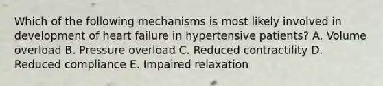 Which of the following mechanisms is most likely involved in development of heart failure in hypertensive patients? A. Volume overload B. Pressure overload C. Reduced contractility D. Reduced compliance E. Impaired relaxation