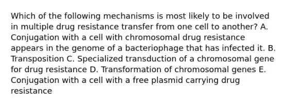 Which of the following mechanisms is most likely to be involved in multiple drug resistance transfer from one cell to another? A. Conjugation with a cell with chromosomal drug resistance appears in the genome of a bacteriophage that has infected it. B. Transposition C. Specialized transduction of a chromosomal gene for drug resistance D. Transformation of chromosomal genes E. Conjugation with a cell with a free plasmid carrying drug resistance