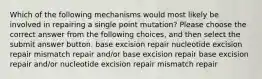 Which of the following mechanisms would most likely be involved in repairing a single point mutation? Please choose the correct answer from the following choices, and then select the submit answer button. base excision repair nucleotide excision repair mismatch repair and/or base excision repair base excision repair and/or nucleotide excision repair mismatch repair