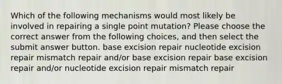 Which of the following mechanisms would most likely be involved in repairing a single point mutation? Please choose the correct answer from the following choices, and then select the submit answer button. base excision repair nucleotide excision repair mismatch repair and/or base excision repair base excision repair and/or nucleotide excision repair mismatch repair