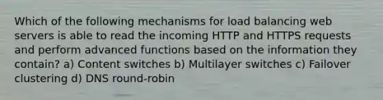 Which of the following mechanisms for load balancing web servers is able to read the incoming HTTP and HTTPS requests and perform advanced functions based on the information they contain? a) Content switches b) Multilayer switches c) Failover clustering d) DNS round-robin